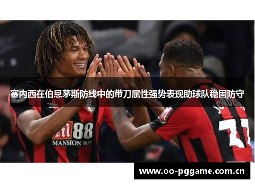 塞内西在伯恩茅斯防线中的带刀属性强势表现助球队稳固防守 塞内西在伯恩茅斯防线中的带刀属性强势表现助球队稳固防守